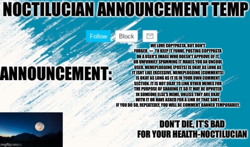 Noct's announcement temp | WE LOVE COPYPASTA, BUT DON'T FORGER 💀 TO KEEP IT FUNNE. POSTING COPYPASTA ON A USER'S IMAGE WHO DOESN'T APPROVE OF IT, OR UNFUNNILY SPAMMING IT MAKES YOU AN UNCOOL USER. MEMEPLUGGING (POSTS) IS OKAY AS LONG AS IT ISNT LIKE EXCESSIVE. MEMEPLUGGING (COMMENTS) IS OKAY AS LONG AS IT IS IN YOUR OWN COMMENT SECTION. IT IS NOT OKAY TO LINK OTHER MEMES FOR THE PURPOSE OF SHARING IT SO IT MAY BE UPVOTED IN SOMEONE ELSE'S MEME, UNLESS THEY ARE OKAY WITH IT OR HAVE ASKED FOR A LINK OF THAT SORT. IF YOU DO SO, REPEATEDLY, YOU WILL BE COMMENT BANNED TEMPORARILY. | image tagged in noctilucian announcement temp | made w/ Imgflip meme maker