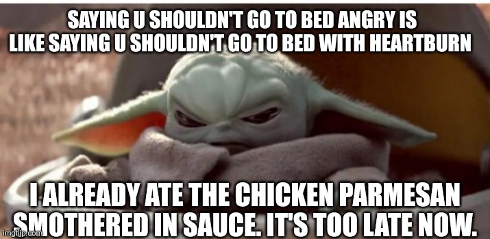 Baby Yoda Getting mad is like getting heartburn. If u can't relate you're not human. | SAYING U SHOULDN'T GO TO BED ANGRY IS LIKE SAYING U SHOULDN'T GO TO BED WITH HEARTBURN; I ALREADY ATE THE CHICKEN PARMESAN SMOTHERED IN SAUCE. IT'S TOO LATE NOW. | image tagged in angry baby yoda | made w/ Imgflip meme maker
