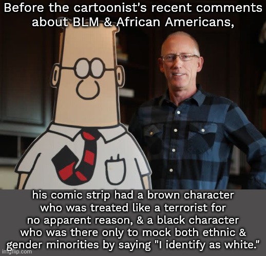 I stopped reading this crap long ago. | Before the cartoonist's recent comments
about BLM & African Americans, his comic strip had a brown character who was treated like a terrorist for no apparent reason, & a black character who was there only to mock both ethnic & gender minorities by saying "I identify as white." | image tagged in dilbert with scott adams,racism,stereotypes,newspaper,transphobic | made w/ Imgflip meme maker