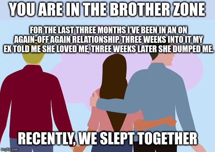 You are in the brother zone | YOU ARE IN THE BROTHER ZONE; FOR THE LAST THREE MONTHS I’VE BEEN IN AN ON AGAIN-OFF AGAIN RELATIONSHIP. THREE WEEKS INTO IT MY EX TOLD ME SHE LOVED ME, THREE WEEKS LATER SHE DUMPED ME. RECENTLY, WE SLEPT TOGETHER | image tagged in stupid people,relationship goals | made w/ Imgflip meme maker