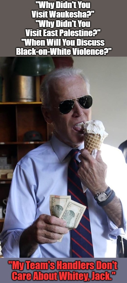 Exposing "White Supremacy!" #15 | "Why Didn't You 
Visit Waukesha?" 
"Why Didn't You 
Visit East Palestine?" 
"When Will You Discuss 
Black-on-White Violence?" | image tagged in joe biden ice cream and cash,joe biden,white house,antiwhite house,weimerica,white supremacy | made w/ Imgflip meme maker