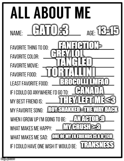 btw I've been to Canada it's just such an epic place that I'd go back | GATO :3; 13-15; FANFICTION-; GREY LOL; TANGLED; TORTALLINI; BROCOLLI LMFAO; CANADA; THEY LEFT ME <3; ROY SHAKKED - THE WAY BACK; AN ACTOR :D; MY CRUSH >:3; ONE OF MY EX FRIENDS IS A B*TCH; TRANSNESS | image tagged in all about me card | made w/ Imgflip meme maker