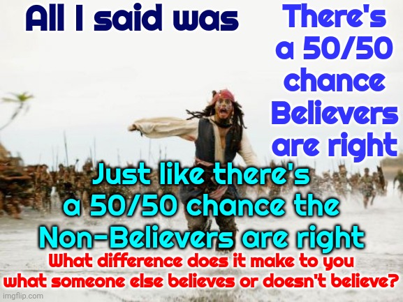 The Difference Is Your EGO Wants To Be Right But In Order For You To Be Right EVERYBODY Else Has To Be Wrong | All I said was; There's a 50/50 chance Believers are right; Just like there's a 50/50 chance the Non-Believers are right; What difference does it make to you what someone else believes or doesn't believe? | image tagged in memes,jack sparrow being chased,ego,fragile egos,believers,non believers | made w/ Imgflip meme maker