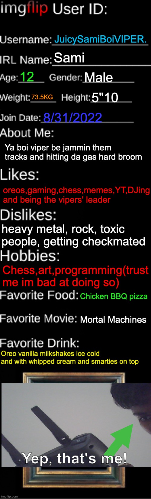 [UPDATED] Get to know about me =) | JuicySamiBoiVIPER. Sami; 12; Male; 73.5KG; 5"10; 8/31/2022; Ya boi viper be jammin them tracks and hitting da gas hard broom; oreos,gaming,chess,memes,YT,DJing and being the vipers' leader; heavy metal, rock, toxic people, getting checkmated; Chess,art,programming(trust me im bad at doing so); Chicken BBQ pizza; Mortal Machines; Oreo vanilla milkshakes ice cold and with whipped cream and smarties on top; Yep, that's me! | image tagged in imgflip id card,abt me,sami,info | made w/ Imgflip meme maker