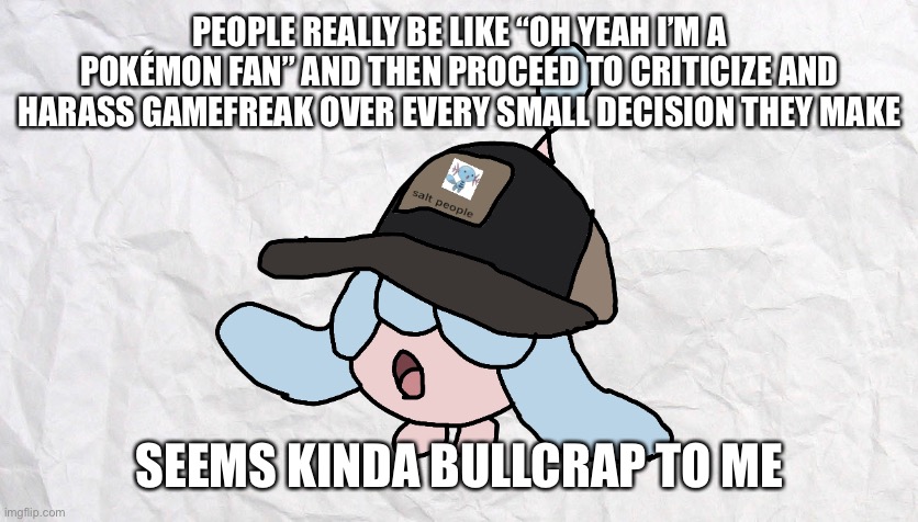 PEOPLE REALLY BE LIKE “OH YEAH I’M A POKÉMON FAN” AND THEN PROCEED TO CRITICIZE AND HARASS GAMEFREAK OVER EVERY SMALL DECISION THEY MAKE; SEEMS KINDA BULLCRAP TO ME | made w/ Imgflip meme maker