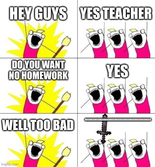 oh the misery | HEY GUYS; YES TEACHER; DO YOU WANT NO HOMEWORK; YES; AAAAAAAAAAAAAAAAAAAAAAAAAAAAAAAAAAAAAAAAAAAAAAAAAA; WELL TOO BAD | image tagged in memes,what do we want 3 | made w/ Imgflip meme maker