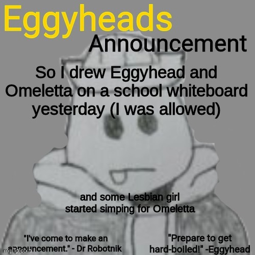 When I pointed out she was an Egg, she said "She'll be easier to eat that way" | So I drew Eggyhead and Omeletta on a school whiteboard yesterday (I was allowed); and some Lesbian girl started simping for Omeletta | image tagged in eggyheads announcement 2 0 | made w/ Imgflip meme maker