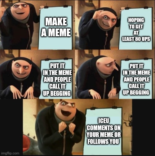 5 panel gru meme | MAKE A MEME; HOPING TO GET AT LEAST 80 UPS; PUT IT IN THE MEME AND PEOPLE CALL IT UP BEGGING; PUT IT IN THE MEME AND PEOPLE CALL IT UP BEGGING; ICEU COMMENTS ON YOUR MEME OR FOLLOWS YOU | image tagged in 5 panel gru meme | made w/ Imgflip meme maker