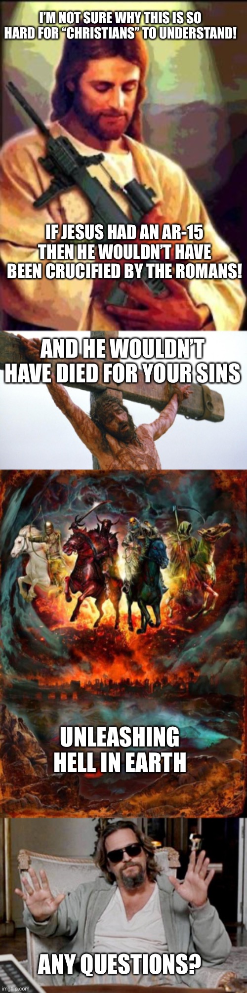 I’M NOT SURE WHY THIS IS SO HARD FOR “CHRISTIANS” TO UNDERSTAND! IF JESUS HAD AN AR-15 THEN HE WOULDN’T HAVE BEEN CRUCIFIED BY THE ROMANS! AND HE WOULDN’T HAVE DIED FOR YOUR SINS; UNLEASHING HELL IN EARTH; ANY QUESTIONS? | image tagged in jesus ar-15,jesus crucified,the four horsemen of the apocalypse,i got this | made w/ Imgflip meme maker