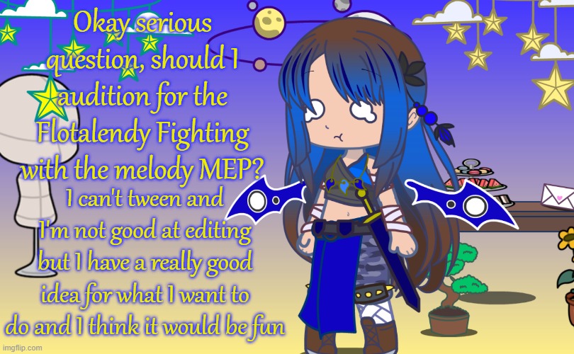 Serious question guys | Okay serious question, should I audition for the Flotalendy Fighting with the melody MEP? I can't tween and I'm not good at editing but I have a really good idea for what I want to do and I think it would be fun | image tagged in gacha,mep | made w/ Imgflip meme maker