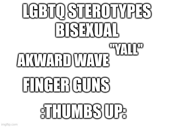 should i make this into a series of doing lgbtq sterotypes. Also im not making fun of anyone. I also do these to so- | LGBTQ STEROTYPES; BISEXUAL; "YALL"; AKWARD WAVE; FINGER GUNS; :THUMBS UP: | image tagged in blank white template | made w/ Imgflip meme maker