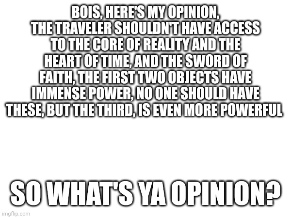 The Sword of Faith is one of the only swords capable of killing The Traveler in just one hit | BOIS, HERE'S MY OPINION, THE TRAVELER SHOULDN'T HAVE ACCESS TO THE CORE OF REALITY AND THE HEART OF TIME, AND THE SWORD OF FAITH, THE FIRST TWO OBJECTS HAVE IMMENSE POWER, NO ONE SHOULD HAVE THESE, BUT THE THIRD, IS EVEN MORE POWERFUL; SO WHAT'S YA OPINION? | made w/ Imgflip meme maker