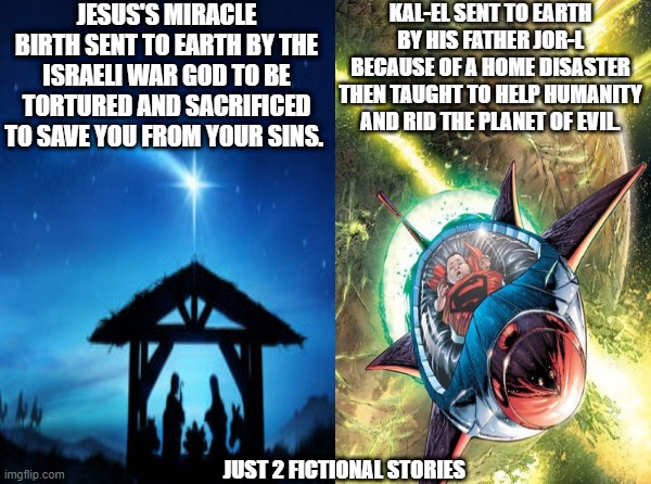 Just 2 fictional origin stories. | JESUS'S MIRACLE BIRTH SENT TO EARTH BY THE ISRAELI WAR GOD TO BE TORTURED AND SACRIFICED TO SAVE YOU FROM YOUR SINS. KAL-EL SENT TO EARTH BY HIS FATHER JOR-L BECAUSE OF A HOME DISASTER THEN TAUGHT TO HELP HUMANITY AND RID THE PLANET OF EVIL. JUST 2 FICTIONAL STORIES | image tagged in jesus,superman,dc | made w/ Imgflip meme maker