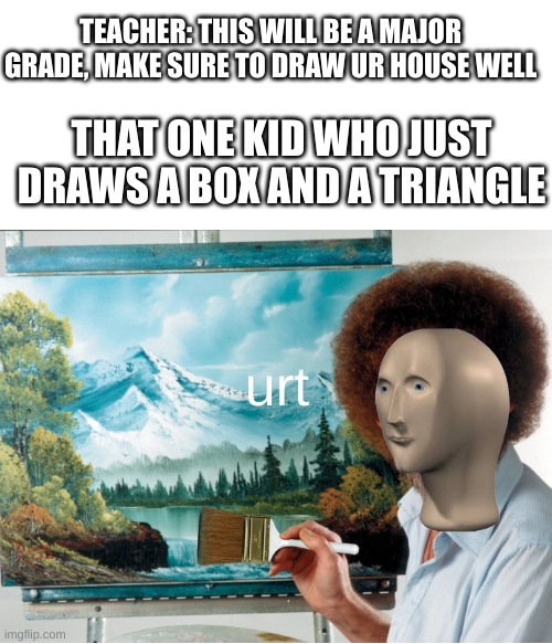 I made this template myself | TEACHER: THIS WILL BE A MAJOR GRADE, MAKE SURE TO DRAW UR HOUSE WELL; THAT ONE KID WHO JUST DRAWS A BOX AND A TRIANGLE; urt | image tagged in meme man,bob ross | made w/ Imgflip meme maker