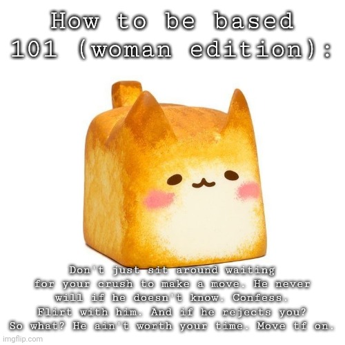 Catbread | How to be based 101 (woman edition):; Don't just sit around waiting for your crush to make a move. He never will if he doesn't know. Confess. Flirt with him. And if he rejects you? So what? He ain't worth your time. Move tf on. | image tagged in catbread | made w/ Imgflip meme maker