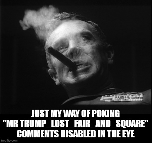 General Ripper (Dr. Strangelove) | JUST MY WAY OF POKING "MR TRUMP_LOST_FAIR_AND_SQUARE" COMMENTS DISABLED IN THE EYE | image tagged in general ripper dr strangelove | made w/ Imgflip meme maker