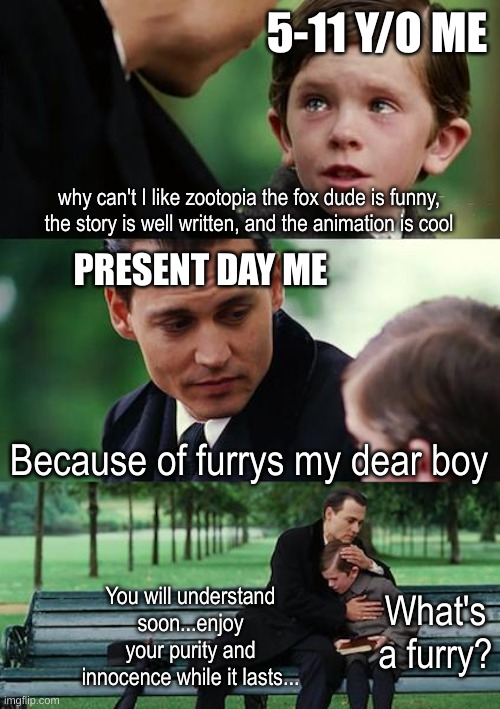 I used to like zootopia, before I knew what a furry and r34 was... | 5-11 Y/O ME; why can't I like zootopia the fox dude is funny, the story is well written, and the animation is cool; PRESENT DAY ME; Because of furrys my dear boy; You will understand soon...enjoy your purity and innocence while it lasts... What's a furry? | image tagged in memes,finding neverland | made w/ Imgflip meme maker