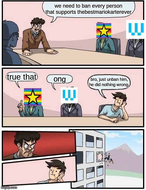 HATE HATERS WON'T OVER TAKE thebestmariokarterever!! | we need to ban every person that supports thebestmariokarterever; true that; ong; bro, just unban him, he did nothing wrong. | image tagged in memes,boardroom meeting suggestion | made w/ Imgflip meme maker