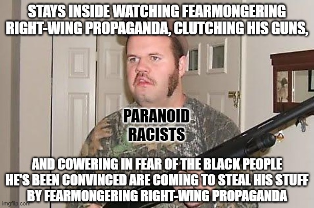 Go outside and touch grass... at least your Realtree™ will do a better job of concealing you there than on your couch. | STAYS INSIDE WATCHING FEARMONGERING
RIGHT-WING PROPAGANDA, CLUTCHING HIS GUNS, PARANOID
RACISTS; AND COWERING IN FEAR OF THE BLACK PEOPLE
HE'S BEEN CONVINCED ARE COMING TO STEAL HIS STUFF
BY FEARMONGERING RIGHT-WING PROPAGANDA | image tagged in redneck wonder,paranoia,racism,conservative logic,couch potato,lazy fat guy on the couch | made w/ Imgflip meme maker
