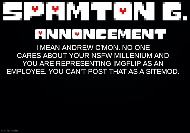 Spamton announcement temp | I MEAN ANDREW C'MON. NO ONE CARES ABOUT YOUR NSFW MILLENIUM AND YOU ARE REPRESENTING IMGFLIP AS AN EMPLOYEE. YOU CAN'T POST THAT AS A SITEMOD. | image tagged in spamton announcement temp | made w/ Imgflip meme maker