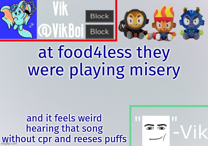 Vik announcement temp | at food4less they were playing misery; and it feels weird hearing that song without cpr and reeses puffs | image tagged in vik announcement temp | made w/ Imgflip meme maker