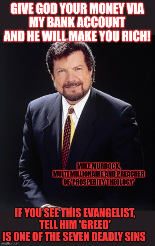 Isn't abusing mentally unstable people a sin? And greed? | GIVE GOD YOUR MONEY VIA
MY BANK ACCOUNT
AND HE WILL MAKE YOU RICH! MIKE MURDOCK,
MULTI MILLIONAIRE AND PREACHER
OF 'PROSPERITY THEOLOGY'; IF YOU SEE THIS EVANGELIST,
TELL HIM 'GREED'
IS ONE OF THE SEVEN DEADLY SINS | image tagged in greed,seven deadly sins,televangelist,mike murdock,con man | made w/ Imgflip meme maker