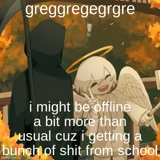Avogado6 | greggregegrgre; i might be offline a bit more than usual cuz i getting a bunch of shit from school | image tagged in avogado6 | made w/ Imgflip meme maker
