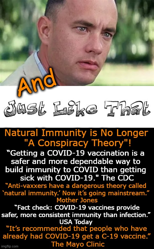 CONSPIRACY is the new TRUTH |  And; Natural Immunity is No Longer 
"A Conspiracy Theory"! “Getting a COVID-19 vaccination is a 
safer and more dependable way to 
build immunity to COVID than getting 
sick with COVID-19." The CDC; “Anti-vaxxers have a dangerous theory called 
‘natural immunity.’ Now it’s going mainstream.” 
Mother Jones; “Fact check: COVID-19 vaccines provide 
safer, more consistent immunity than infection.” 
USA Today; “It’s recommended that people who have 
already had COVID-19 get a C-19 vaccine.” 
The Mayo Clinic | image tagged in politics,conspiracy,truth,the real scroll of truth,covid vaccine,biased media | made w/ Imgflip meme maker