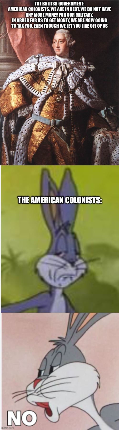 THE BRITISH GOVERNMENT:
AMERICAN COLONISTS, WE ARE IN DEBT, WE DO NOT HAVE ANY MORE MONEY FOR OUR MILITARY.
IN ORDER FOR US TO GET MONEY, WE ARE NOW GOING TO TAX YOU, EVEN THOUGH WE LET YOU LIVE OFF OF US; THE AMERICAN COLONISTS: | image tagged in king george iii | made w/ Imgflip meme maker