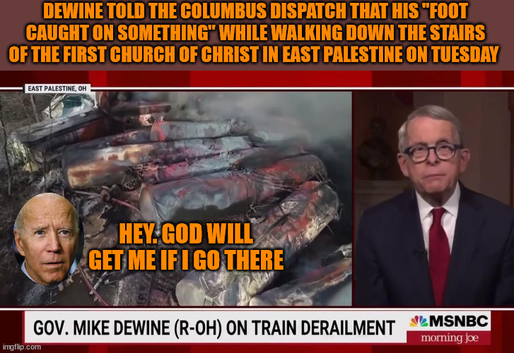 The Real Reason Biden Won't Go To East Palestine... | DEWINE TOLD THE COLUMBUS DISPATCH THAT HIS "FOOT CAUGHT ON SOMETHING" WHILE WALKING DOWN THE STAIRS OF THE FIRST CHURCH OF CHRIST IN EAST PALESTINE ON TUESDAY; HEY. GOD WILL GET ME IF I GO THERE | image tagged in joe biden,train wreck | made w/ Imgflip meme maker