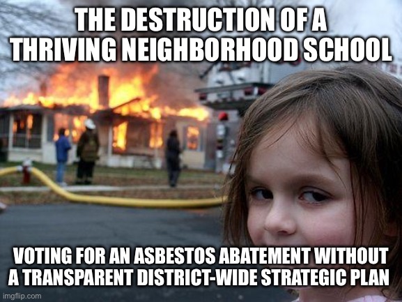 Closing schools | THE DESTRUCTION OF A THRIVING NEIGHBORHOOD SCHOOL; VOTING FOR AN ASBESTOS ABATEMENT WITHOUT A TRANSPARENT DISTRICT-WIDE STRATEGIC PLAN | image tagged in memes,disaster girl | made w/ Imgflip meme maker