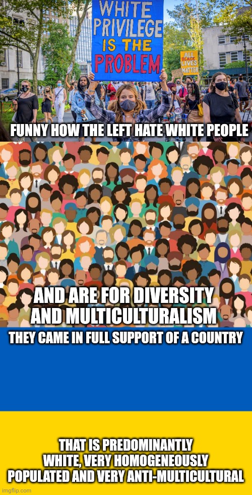 The Ukraine is very white and un-multicultural yet leftists support it | FUNNY HOW THE LEFT HATE WHITE PEOPLE; AND ARE FOR DIVERSITY AND MULTICULTURALISM; THEY CAME IN FULL SUPPORT OF A COUNTRY; THAT IS PREDOMINANTLY WHITE, VERY HOMOGENEOUSLY POPULATED AND VERY ANTI-MULTICULTURAL | image tagged in ukraine flag,multiculturalism,liberal hypocrisy | made w/ Imgflip meme maker