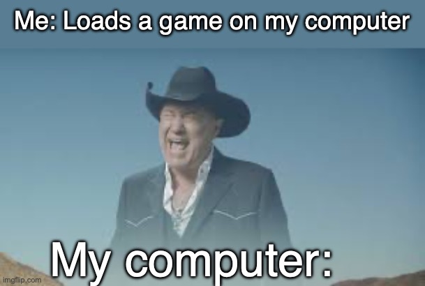 AAAAAAAAAAAAAAAAAAAAAAAAAAAAAAAAAA | Me: Loads a game on my computer; My computer: | image tagged in aaaaaaaaaaaaaaaaaaaaaaaaaaa | made w/ Imgflip meme maker