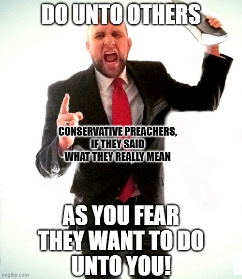 It's the conservative's Golden Rule. | DO UNTO OTHERS; CONSERVATIVE PREACHERS,
IF THEY SAID WHAT THEY REALLY MEAN; AS YOU FEAR
THEY WANT TO DO
UNTO YOU! | image tagged in angry preacher,the golden rule,conservative logic,conservative hypocrisy,fear,hatred | made w/ Imgflip meme maker