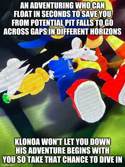 With a great series to thrive comes with a great price | AN ADVENTURING WHO CAN FLOAT IN SECONDS TO SAVE YOU FROM POTENTIAL PIT FALLS TO GO ACROSS GAPS IN DIFFERENT HORIZONS; KLONOA WON'T LET YOU DOWN HIS ADVENTURE BEGINS WITH YOU SO TAKE THAT CHANCE TO DIVE IN | image tagged in klonoa,namco,bandai-namco,namco-bandai,bamco,smashbroscontender | made w/ Imgflip meme maker
