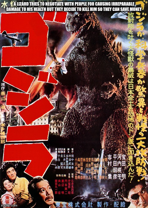 Godzilla 1954 explained badly | A LIZARD TRIES TO NEGOTIATE WITH PEOPLE FOR CAUSING IRREPARABLE DAMAGE TO HIS HEALTH BUT THEY DECIDE TO KILL HIM SO THEY CAN SAVE MONEY | image tagged in godzilla,explain a plot badly | made w/ Imgflip meme maker