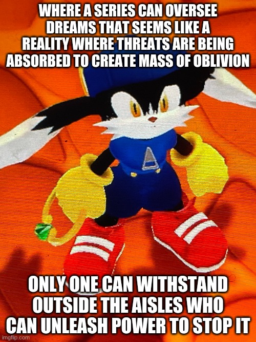 Its time for a hero to be embraced for centuries to come | WHERE A SERIES CAN OVERSEE DREAMS THAT SEEMS LIKE A REALITY WHERE THREATS ARE BEING ABSORBED TO CREATE MASS OF OBLIVION; ONLY ONE CAN WITHSTAND OUTSIDE THE AISLES WHO CAN UNLEASH POWER TO STOP IT | image tagged in klonoa,namco,bandai-namco,namco-bandai,bamco,smashbroscontender | made w/ Imgflip meme maker