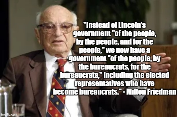 For the Bureaucrats | "Instead of Lincoln's government "of the people, by the people, and for the people," we now have a government "of the people, by the bureaucrats, for the bureaucrats," including the elected representatives who have become bureaucrats." - Milton Friedman | image tagged in milton friedman,politics,economics,government,bureaucracy | made w/ Imgflip meme maker