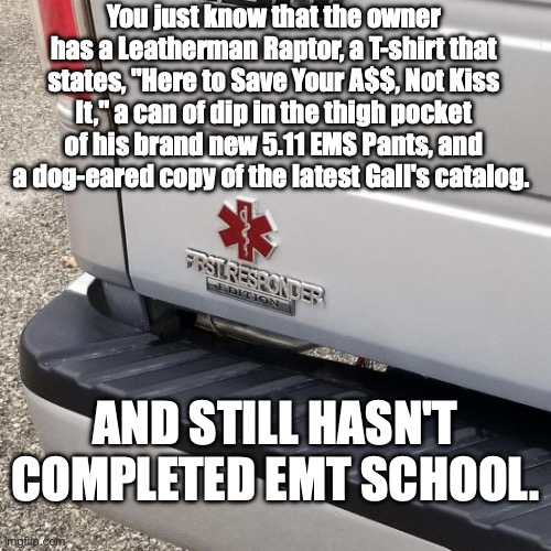 Rookie EMS FR Badge | You just know that the owner has a Leatherman Raptor, a T-shirt that states, "Here to Save Your A$$, Not Kiss It," a can of dip in the thigh pocket of his brand new 5.11 EMS Pants, and a dog-eared copy of the latest Gall's catalog. AND STILL HASN'T COMPLETED EMT SCHOOL. | image tagged in ems,emt,first responder,galls,fire | made w/ Imgflip meme maker