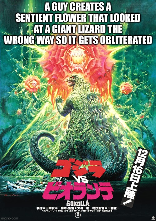 Godzilla vs Biollante explained badly | A GUY CREATES A SENTIENT FLOWER THAT LOOKED AT A GIANT LIZARD THE WRONG WAY SO IT GETS OBLITERATED | image tagged in godzilla,explain a plot badly | made w/ Imgflip meme maker