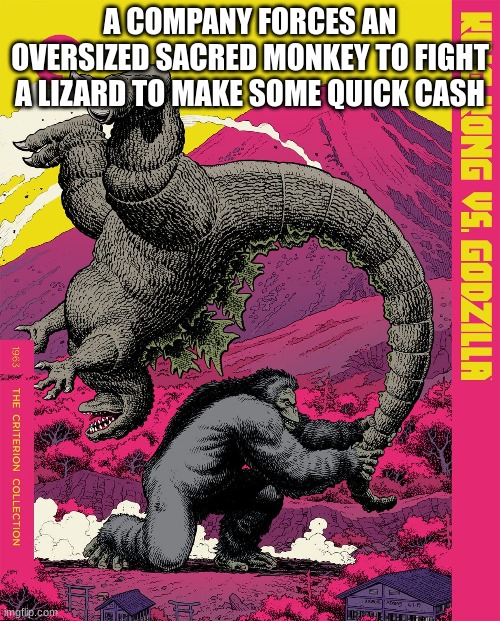I mean, it's true | A COMPANY FORCES AN OVERSIZED SACRED MONKEY TO FIGHT A LIZARD TO MAKE SOME QUICK CASH | image tagged in godzilla,explain a plot badly | made w/ Imgflip meme maker