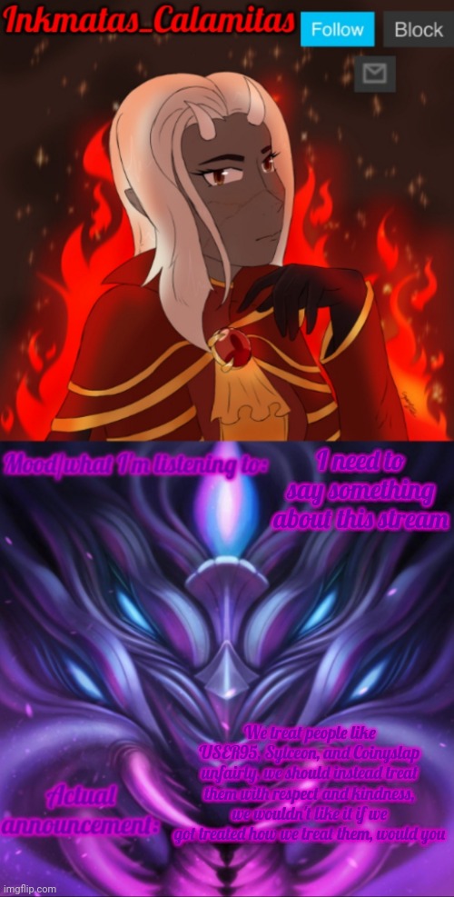 This is needed to be said | I need to say something about this stream; We treat people like USER95, Sylceon, and Coinyslap unfairly, we should instead treat them with respect and kindness, we wouldn't like it if we got treated how we treat them, would you | image tagged in inkmatas_calamitas calamity endgame announcement template | made w/ Imgflip meme maker