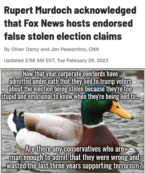 Any takers? | Now that your corporate overlords have admitted under oath that they lied to trump voters about the election being stolen because they're too stupid and emotional to know when they're being lied to... Are there any conservatives who are man enough to admit that they were wrong and wasted the last three years supporting terrorism? | image tagged in memes,actual advice mallard,scumbag republicans,terrorists,terrorism,white trash | made w/ Imgflip meme maker