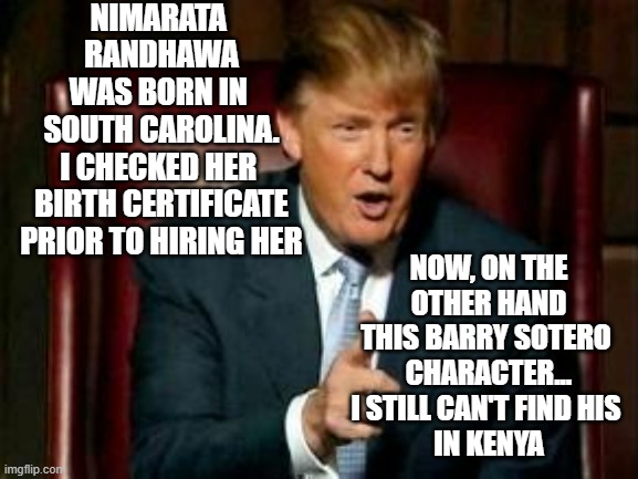 Nikki Haley's Birth Certificate Checks Out | NIMARATA 
RANDHAWA
WAS BORN IN 
SOUTH CAROLINA.
I CHECKED HER 
BIRTH CERTIFICATE
PRIOR TO HIRING HER; NOW, ON THE OTHER HAND
THIS BARRY SOTERO 
CHARACTER...
I STILL CAN'T FIND HIS 
IN KENYA | image tagged in donald trump,orange trump,biden obama,kamala harris,john kerry,clinton | made w/ Imgflip meme maker