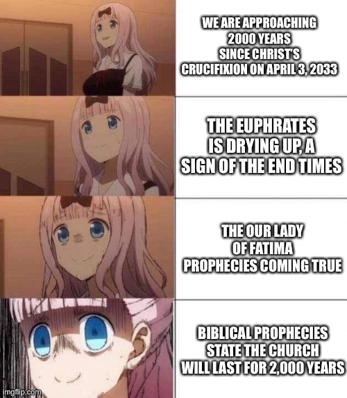 chika template | WE ARE APPROACHING 2000 YEARS SINCE CHRIST’S CRUCIFIXION ON APRIL 3, 2033; THE EUPHRATES IS DRYING UP, A SIGN OF THE END TIMES; THE OUR LADY OF FATIMA PROPHECIES COMING TRUE; BIBLICAL PROPHECIES STATE THE CHURCH WILL LAST FOR 2,000 YEARS | image tagged in chika template | made w/ Imgflip meme maker