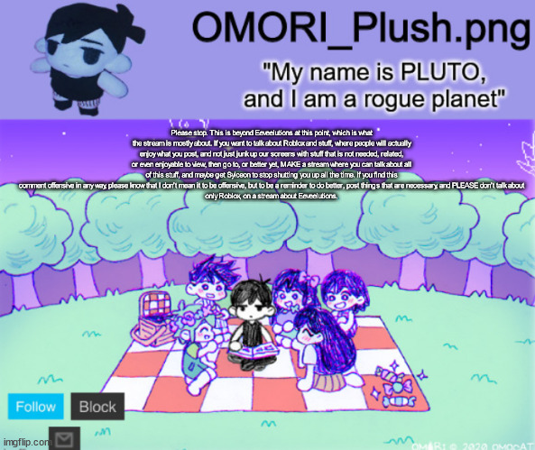 omor plush | Please stop. This is beyond Eeveelutions at this point, which is what the stream is mostly about. If you want to talk about Roblox and stuff, where people will actually enjoy what you post, and not just junk up our screens with stuff that is not needed, related, or even enjoyable to view, then go to, or better yet, MAKE a stream where you can talk about all of this stuff, and maybe get Sylceon to stop shutting you up all the time. If you find this comment offensive in any way, please know that I don't mean it to be offensive, but to be a reminder to do better, post things that are necessary, and PLEASE don't talk about
only Roblox, on a stream about Eeveelutions. | image tagged in omor plush | made w/ Imgflip meme maker