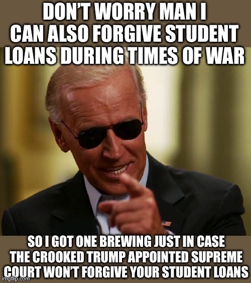 Cool Joe Biden | DON’T WORRY MAN I CAN ALSO FORGIVE STUDENT LOANS DURING TIMES OF WAR; SO I GOT ONE BREWING JUST IN CASE THE CROOKED TRUMP APPOINTED SUPREME COURT WON’T FORGIVE YOUR STUDENT LOANS | image tagged in cool joe biden,student loans,forgiveness,economy,liberal logic,liberal vs conservative | made w/ Imgflip meme maker