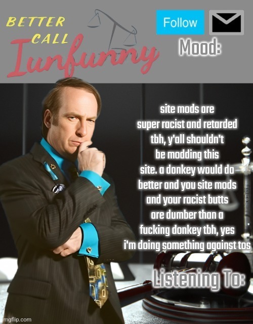 especially you, ANDREW | site mods are super racist and retarded tbh, y'all shouldn't be modding this site. a donkey would do better and you site mods and your racist butts are dumber than a fucking donkey tbh, yes i'm doing something against tos | image tagged in iunfunny's better call saul template thx iunfunny | made w/ Imgflip meme maker