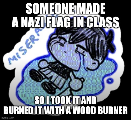 miserable | SOMEONE MADE A NAZI FLAG IN CLASS; SO I TOOK IT AND BURNED IT WITH A WOOD BURNER | image tagged in miserable | made w/ Imgflip meme maker