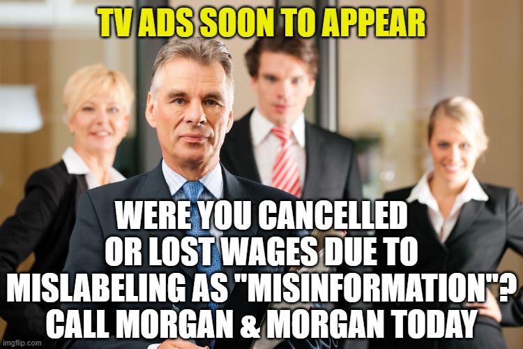 lawyers | TV ADS SOON TO APPEAR; WERE YOU CANCELLED OR LOST WAGES DUE TO MISLABELING AS "MISINFORMATION"? CALL MORGAN & MORGAN TODAY | image tagged in lawyers | made w/ Imgflip meme maker